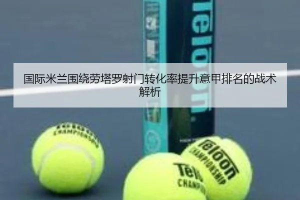 国际米兰围绕劳塔罗射门转化率提升意甲排名的战术解析